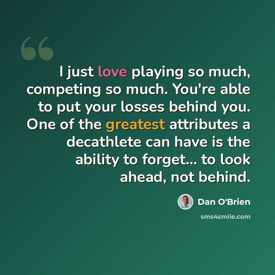 “I just love playing so much, competing so much. You're able to put your losses behind you. One of the greatest attributes a decathlete can have is the ability to forget... to look ahead, not behind.” quote by Dan O'Brien