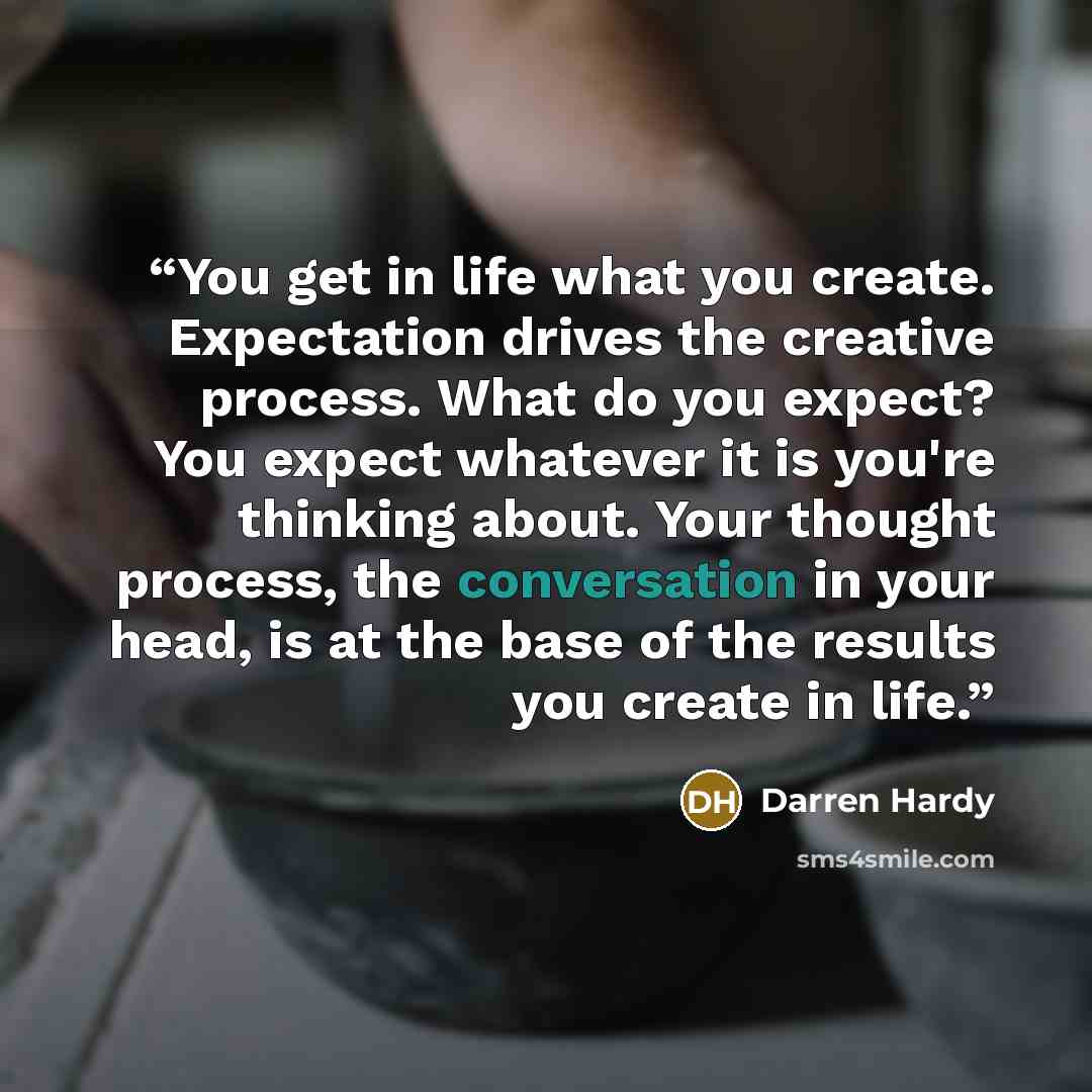 “You get in life what you create. Expectation drives the creative process. What do you expect? You expect whatever it is you're thinking about. Your thought process, the conversation in your head, is at the base of the results you create in life.” quote by Darren Hardy
