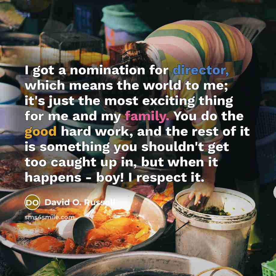 “I got a nomination for director, which means the world to me; it's just the most exciting thing for me and my family. You do the good hard work, and the rest of it is something you shouldn't get too caught up in, but when it happens - boy! I respect it.” quote by David O. Russell