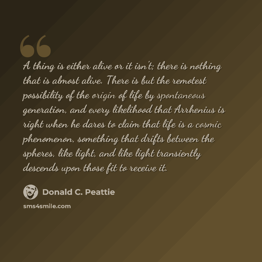 “A thing is either alive or it isn’t; there is nothing that is almost alive. There is but the remotest possibility of the origin of life by spontaneous generation, and every likelihood that Arrhenius is right when he dares to claim that life is a cosmic phenomenon, something that drifts between the…” quote by Donald C. Peattie