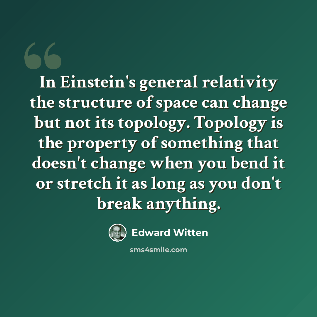 “In Einstein's general relativity the structure of space can change but not its topology. Topology is the property of something that doesn't change when you bend it or stretch it as long as you don't break anything.” quote by Edward Witten