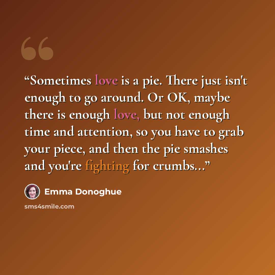 “Sometimes love is a pie. There just isn't enough to go around. Or OK, maybe there is enough love, but not enough time and attention, so you have to grab your piece, and then the pie smashes and you're fighting for crumbs...” quote by Emma Donoghue