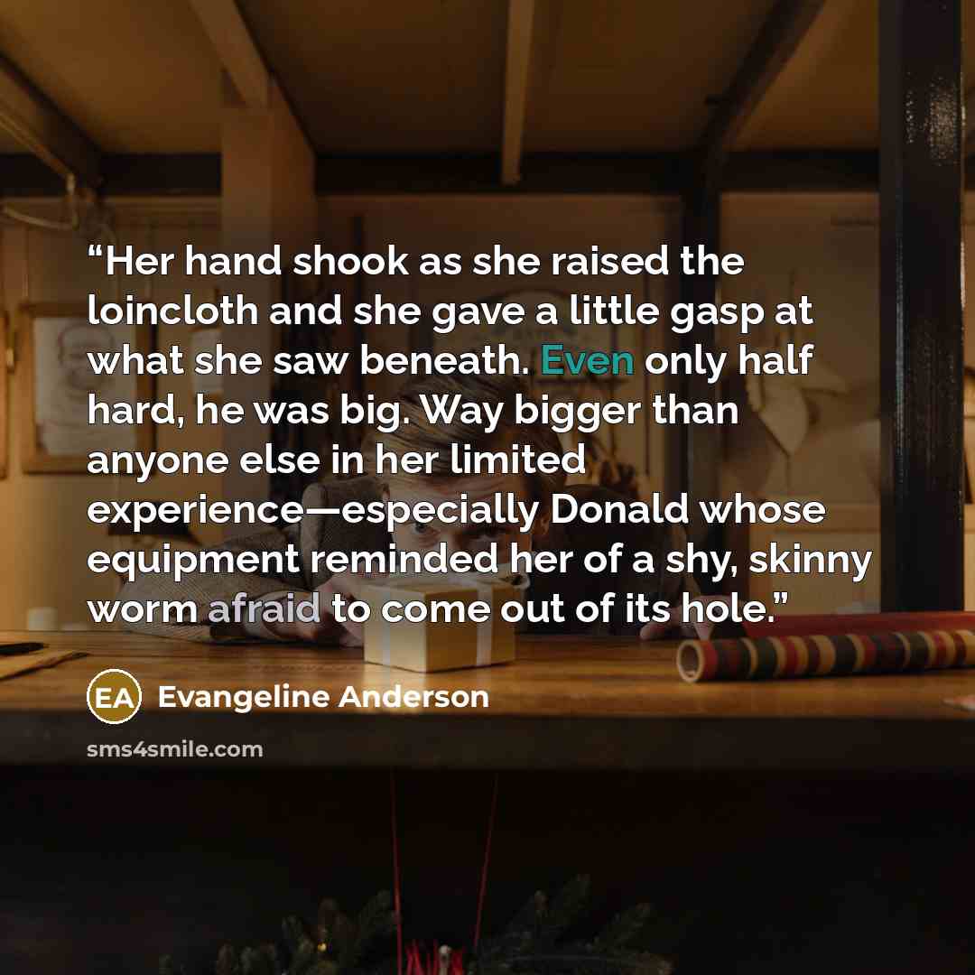 “Her hand shook as she raised the loincloth and she gave a little gasp at what she saw beneath. Even only half hard, he was big. Way bigger than anyone else in her limited experience—especially Donald whose equipment reminded her of a shy, skinny worm afraid to come out of its hole.” quote by Evangeline Anderson