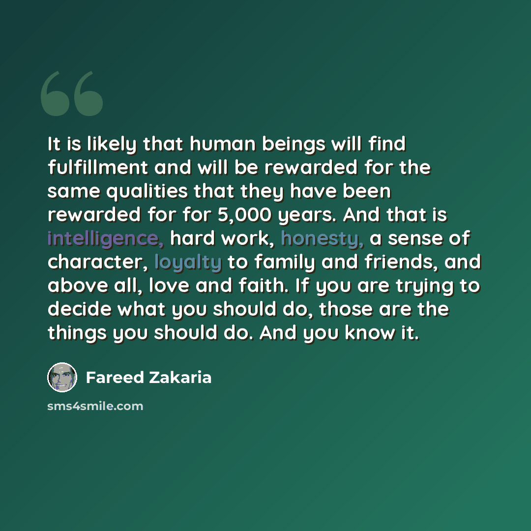 “It is likely that human beings will find fulfillment and will be rewarded for the same qualities that they have been rewarded for for 5,000 years. And that is intelligence, hard work, honesty, a sense of character, loyalty to family and friends, and above all, love and faith. If you are trying to…” quote by Fareed Zakaria