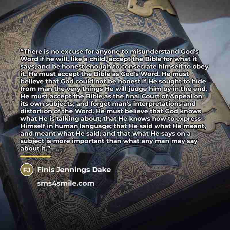 “There is no excuse for anyone to misunderstand God's Word if he will, like a child, accept the Bible for what it says, and be honest enough to consecrate himself to obey it. He must accept the Bible as God's Word. He must believe that God could not be honest if He sought to hide from man the very…” quote by Finis Jennings Dake