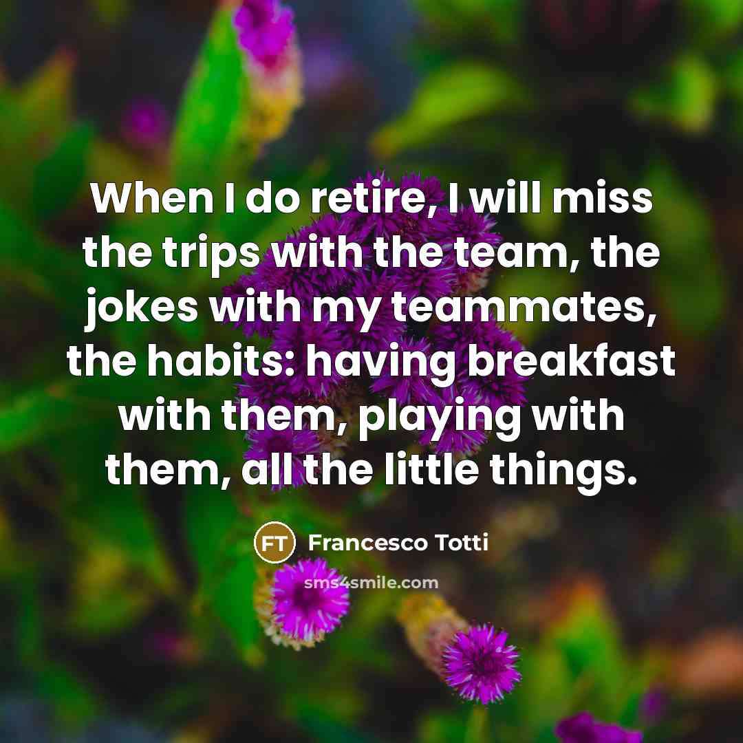 “When I do retire, I will miss the trips with the team, the jokes with my teammates, the habits: having breakfast with them, playing with them, all the little things.” quote by Francesco Totti