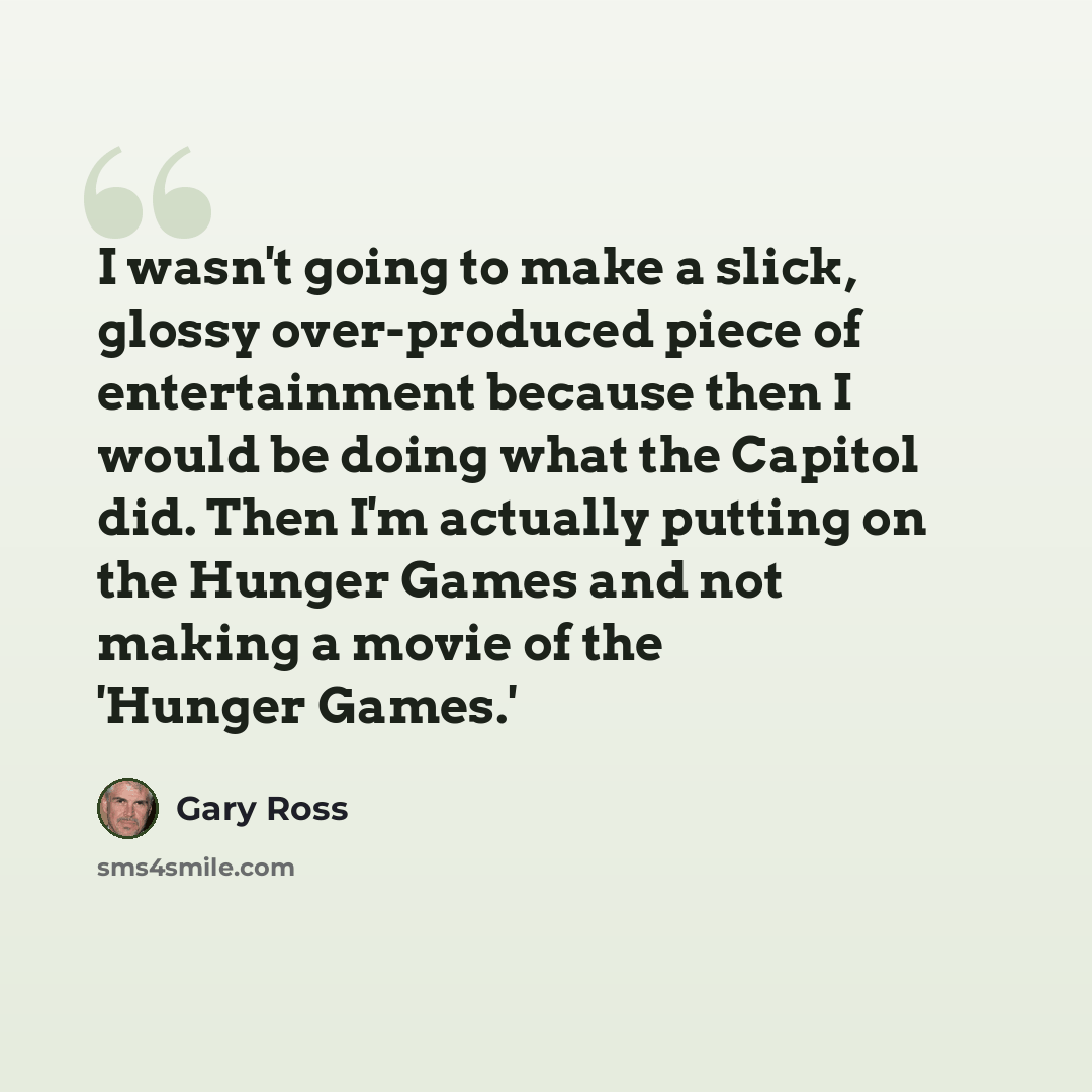 “I wasn't going to make a slick, glossy over-produced piece of entertainment because then I would be doing what the Capitol did. Then I'm actually putting on the Hunger Games and not making a movie of the 'Hunger Games.'” quote by Gary Ross