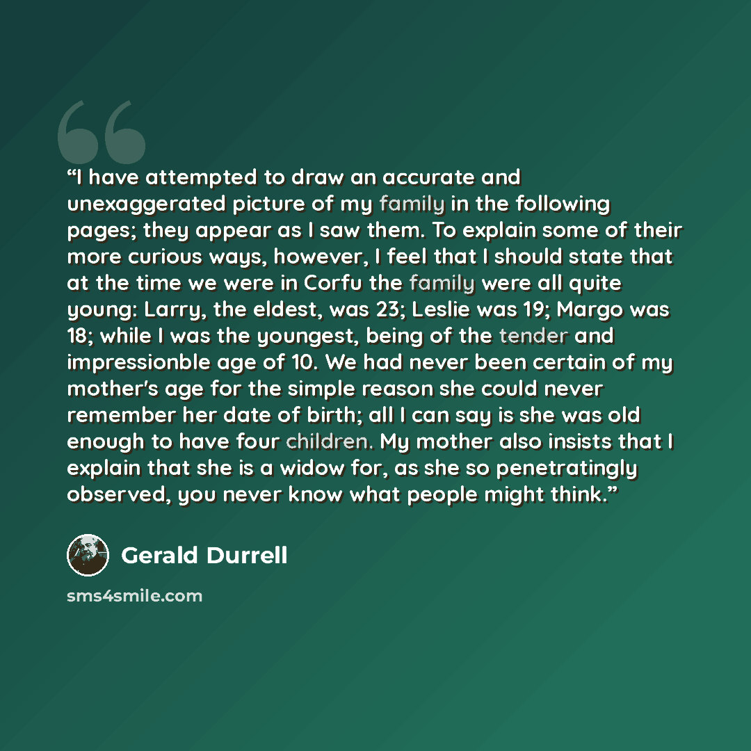 “I have attempted to draw an accurate and unexaggerated picture of my family in the following pages; they appear as I saw them. To explain some of their more curious ways, however, I feel that I should state that at the time we were in Corfu the family were all quite young: Larry, the eldest, was…” quote by Gerald Durrell