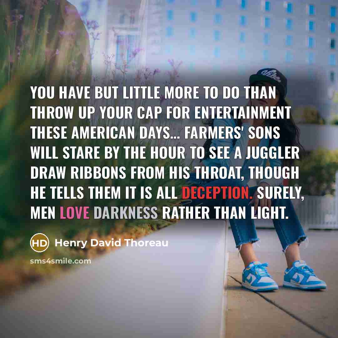 “You have but little more to do than throw up your cap for entertainment these American days… Farmers' sons will stare by the hour to see a juggler draw ribbons from his throat, though he tells them it is all deception. Surely, men love darkness rather than light.” quote by Henry David Thoreau