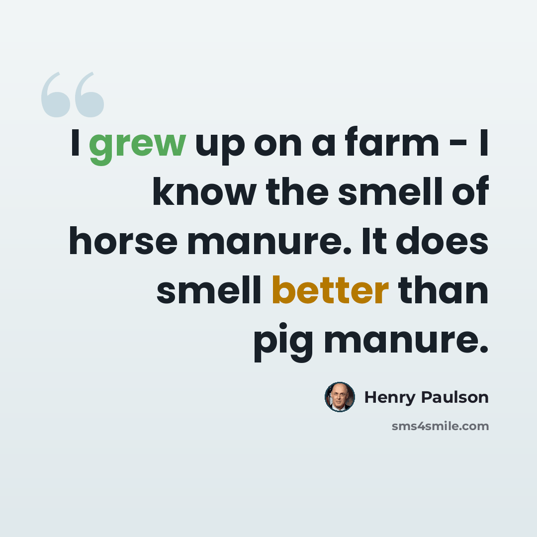 “I grew up on a farm - I know the smell of horse manure. It does smell better than pig manure.” quote by Henry Paulson