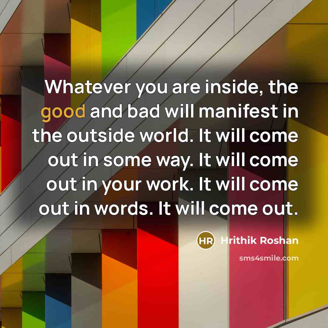 “Whatever you are inside, the good and bad will manifest in the outside world. It will come out in some way. It will come out in your work. It will come out in words. It will come out.” quote by Hrithik Roshan