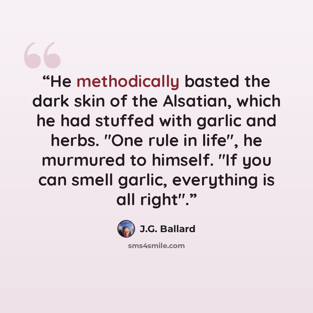 “He methodically basted the dark skin of the Alsatian, which he had stuffed with garlic and herbs. "One rule in life", he murmured to himself. "If you can smell garlic, everything is all right".” quote by J.G. Ballard