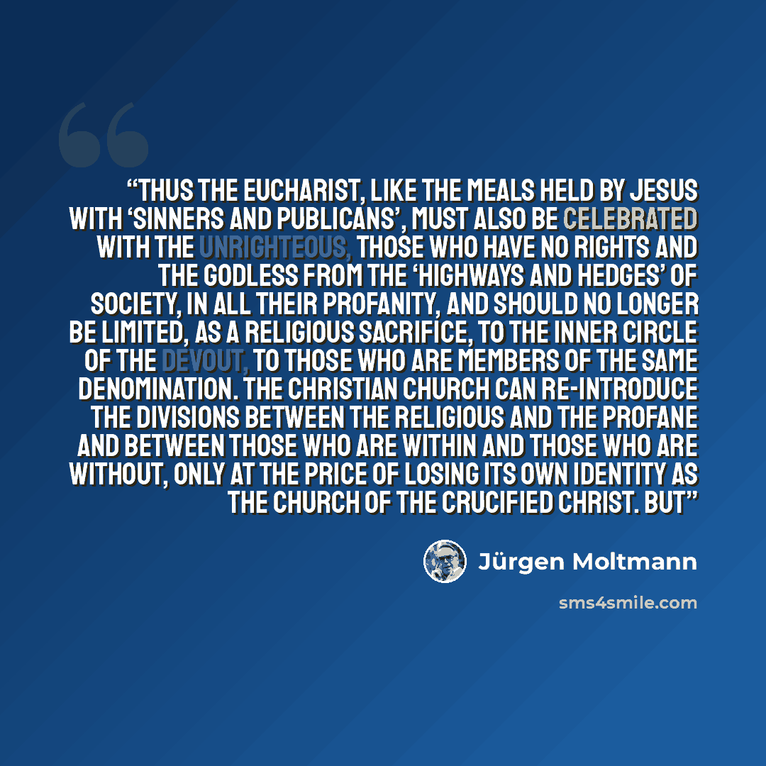 “Thus the Eucharist, like the meals held by Jesus with ‘sinners and publicans’, must also be celebrated with the unrighteous, those who have no rights and the godless from the ‘highways and hedges’ of society, in all their profanity, and should no longer be limited, as a religious sacrifice, to the…” quote by Jurgen Moltmann