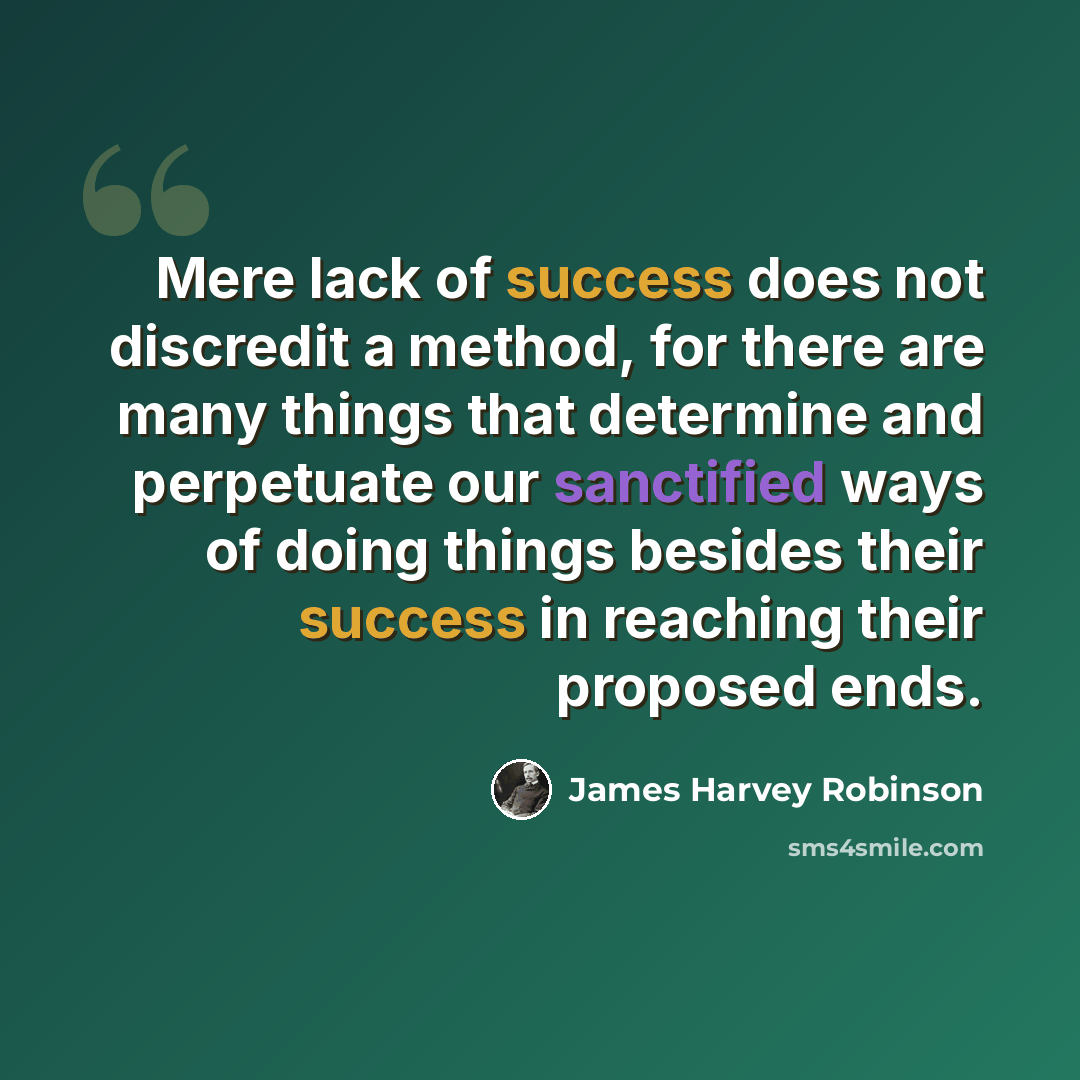 “Mere lack of success does not discredit a method, for there are many things that determine and perpetuate our sanctified ways of doing things besides their success in reaching their proposed ends.” quote by James Harvey Robinson