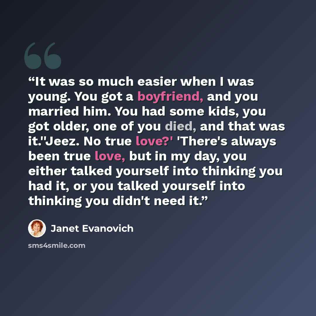 “It was so much easier when I was young. You got a boyfriend, and you married him. You had some kids, you got older, one of you died, and that was it.''Jeez. No true love?' 'There's always been true love, but in my day, you either talked yourself into thinking you had it, or you talked yourself…” quote by Janet Evanovich