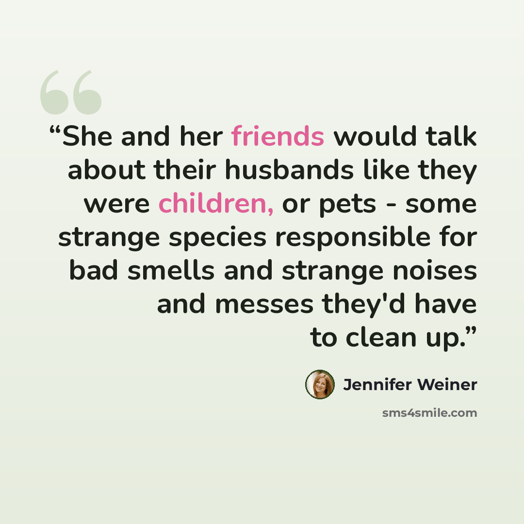 “She and her friends would talk about their husbands like they were children, or pets - some strange species responsible for bad smells and strange noises and messes they'd have to clean up.” quote by Jennifer Weiner