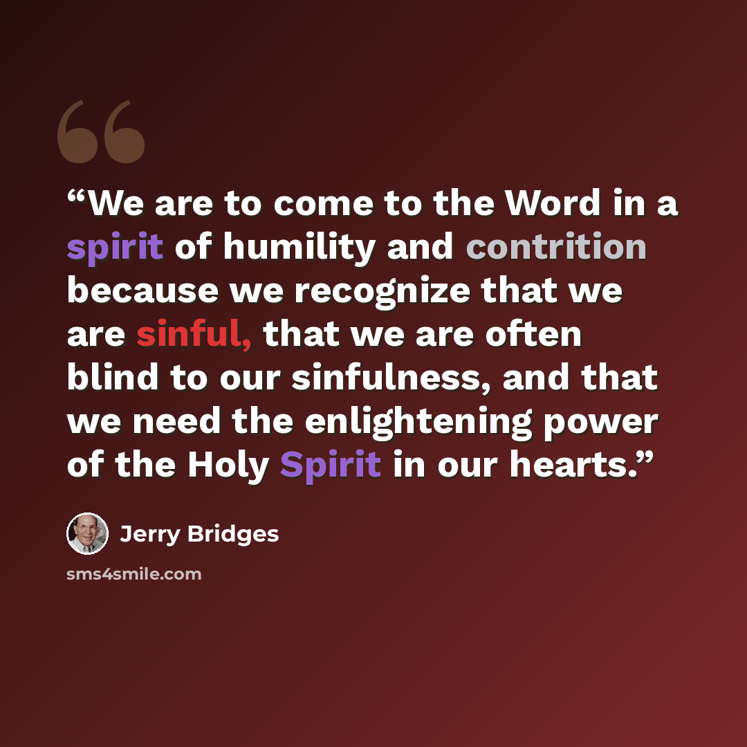 “We are to come to the Word in a spirit of humility and contrition because we recognize that we are sinful, that we are often blind to our sinfulness, and that we need the enlightening power of the Holy Spirit in our hearts.” quote by Jerry Bridges