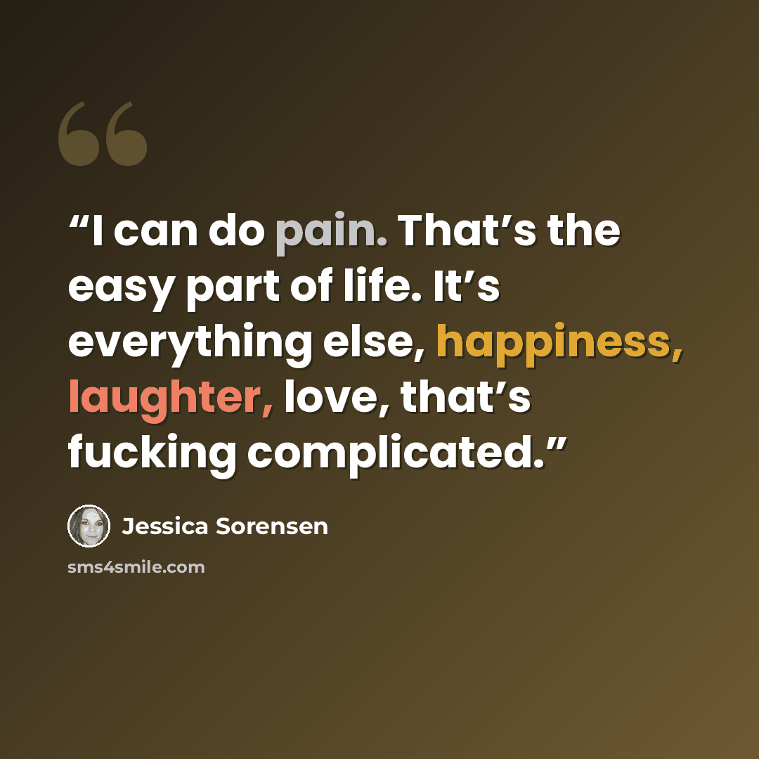 “I can do pain. That’s the easy part of life. It’s everything else, happiness, laughter, love, that’s fucking complicated.” quote by Jessica Sorensen