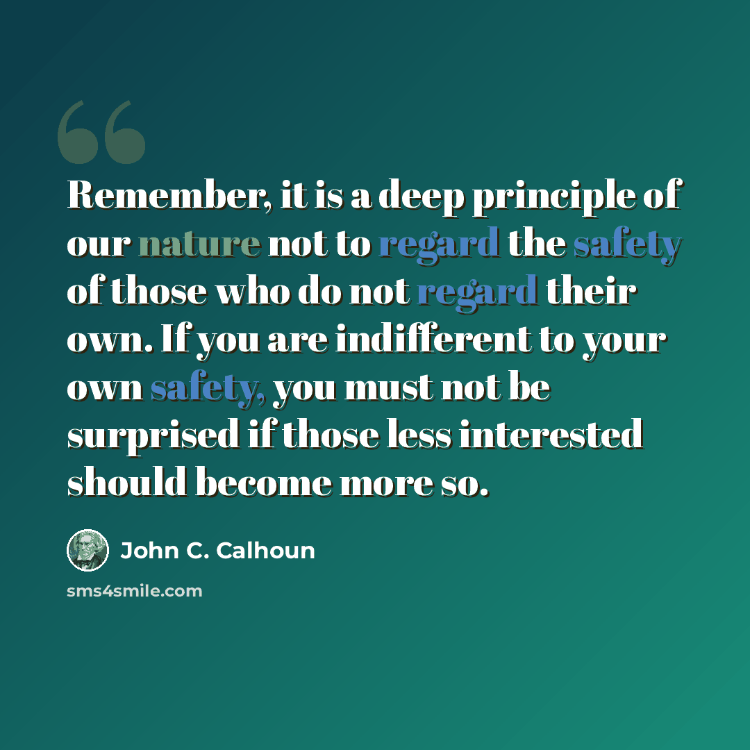 “Remember, it is a deep principle of our nature not to regard the safety of those who do not regard their own. If you are indifferent to your own safety, you must not be surprised if those less interested should become more so.” quote by John C. Calhoun