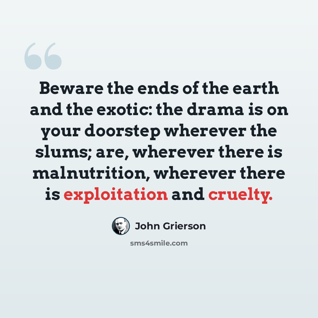 “Beware the ends of the earth and the exotic: the drama is on your doorstep wherever the slums; are, wherever there is malnutrition, wherever there is exploitation and cruelty.” quote by John Grierson