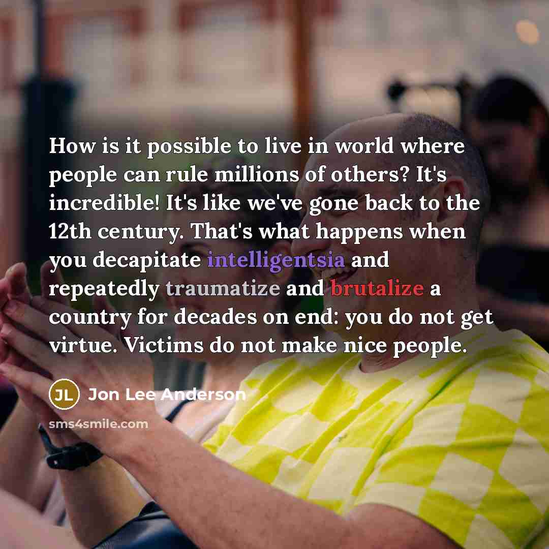 “How is it possible to live in world where people can rule millions of others? It's incredible! It's like we've gone back to the 12th century. That's what happens when you decapitate intelligentsia and repeatedly traumatize and brutalize a country for decades on end: you do not get virtue. Victims…” quote by Jon Lee Anderson
