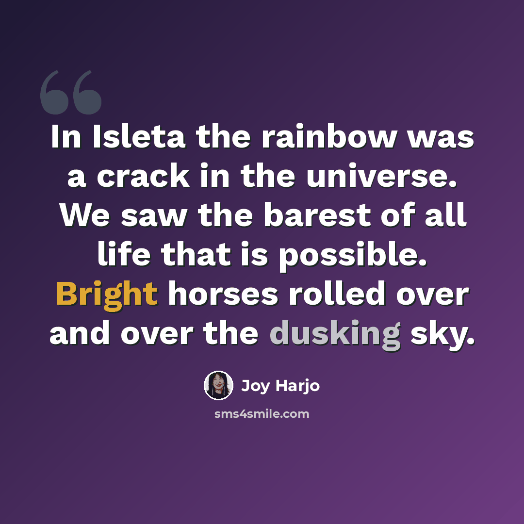 “In Isleta the rainbow was a crack in the universe. We saw the barest of all life that is possible. Bright horses rolled over and over the dusking sky.” quote by Joy Harjo