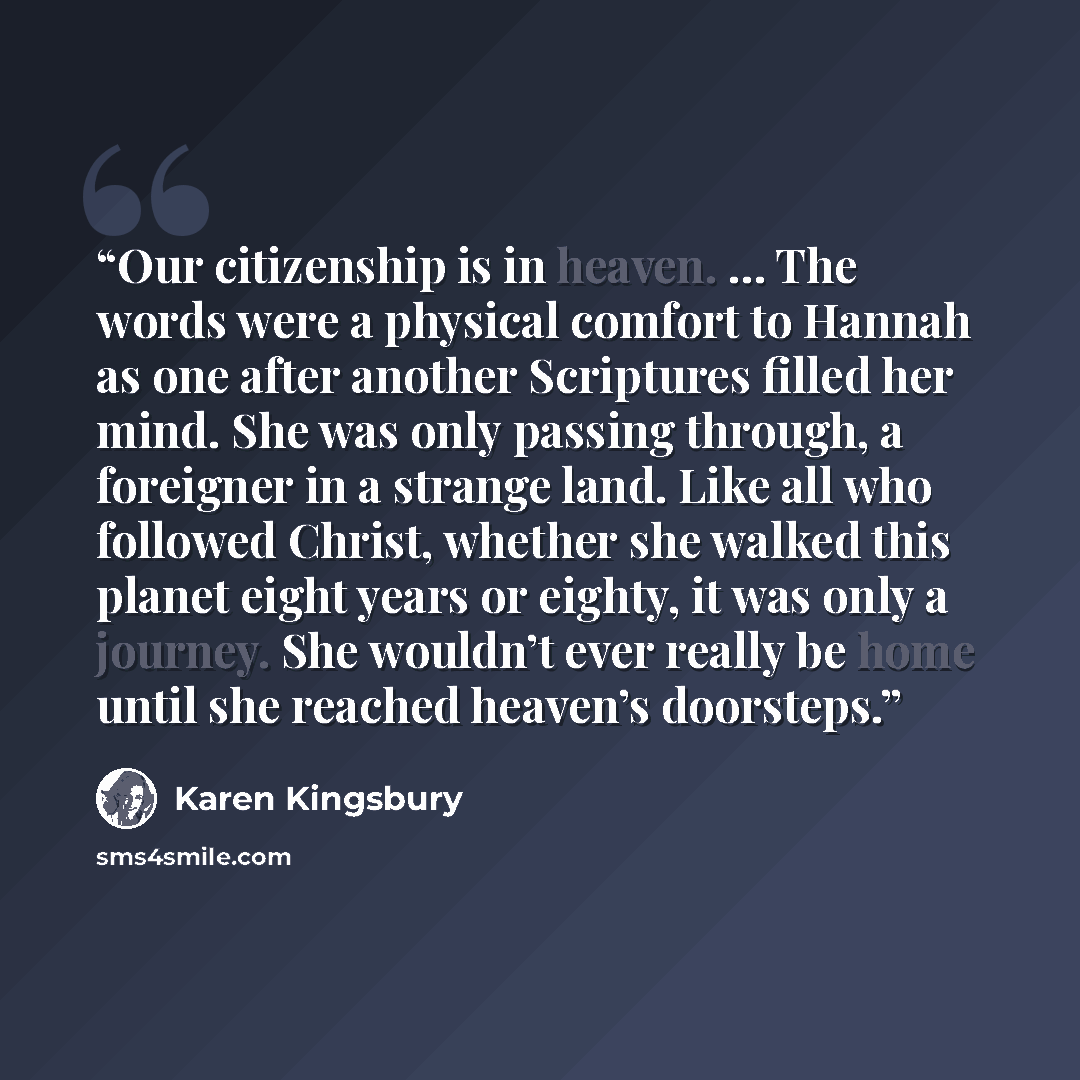 “Our citizenship is in heaven. … The words were a physical comfort to Hannah as one after another Scriptures filled her mind. She was only passing through, a foreigner in a strange land. Like all who followed Christ, whether she walked this planet eight years or eighty, it was only a journey. She…” quote by Karen Kingsbury