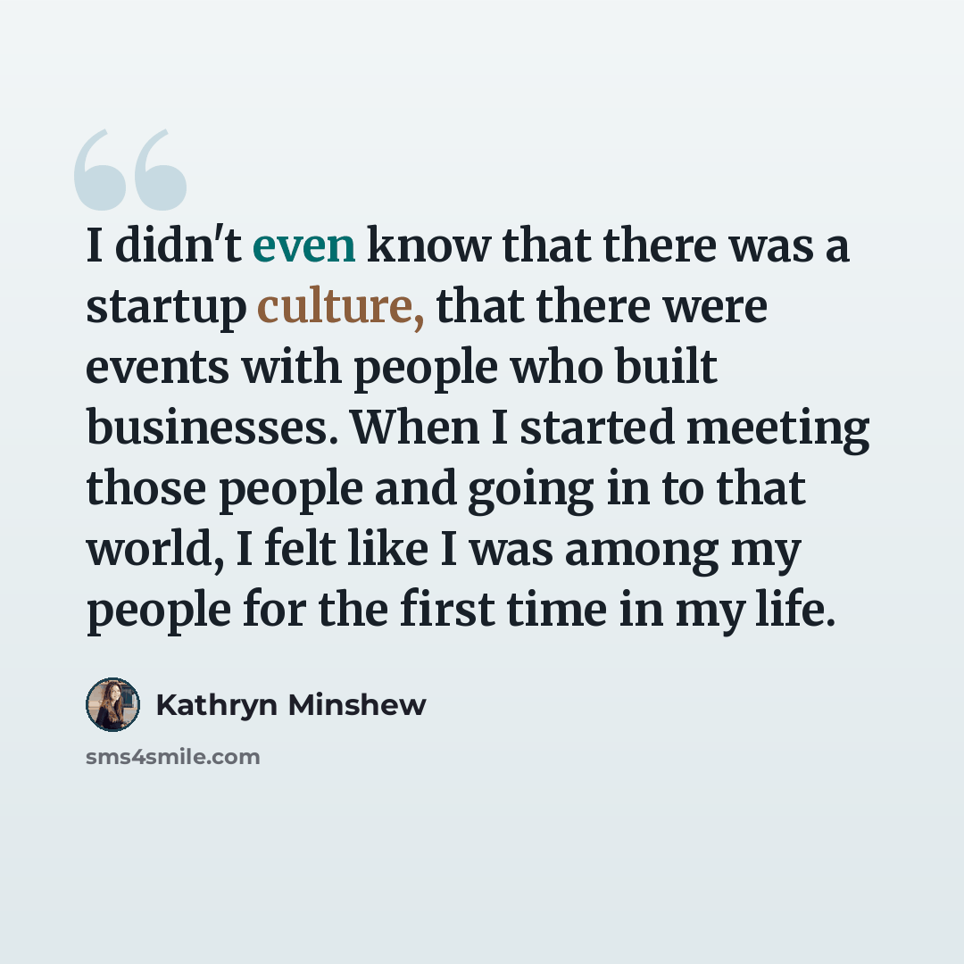 “I didn't even know that there was a startup culture, that there were events with people who built businesses. When I started meeting those people and going in to that world, I felt like I was among my people for the first time in my life.” quote by Kathryn Minshew