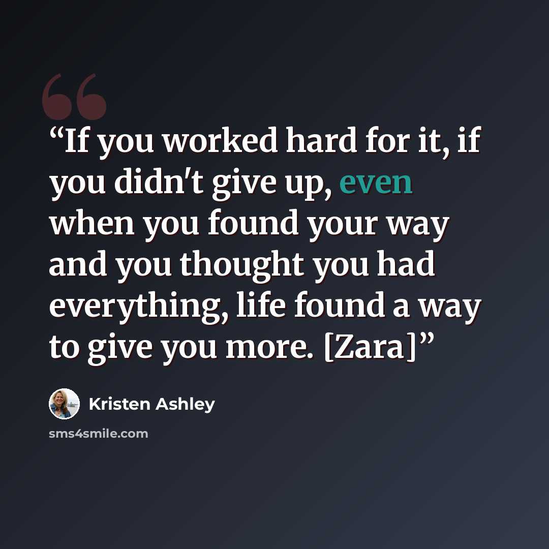 “If you worked hard for it, if you didn't give up, even when you found your way and you thought you had everything, life found a way to give you more. [Zara]” quote by Kristen Ashley