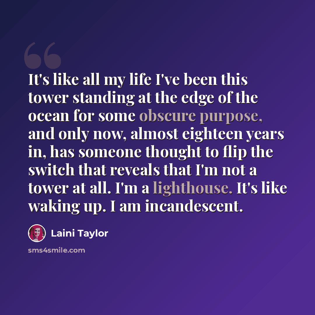 “It's like all my life I've been this tower standing at the edge of the ocean for some obscure purpose, and only now, almost eighteen years in, has someone thought to flip the switch that reveals that I'm not a tower at all. I'm a lighthouse. It's like waking up. I am incandescent.” quote by Laini Taylor
