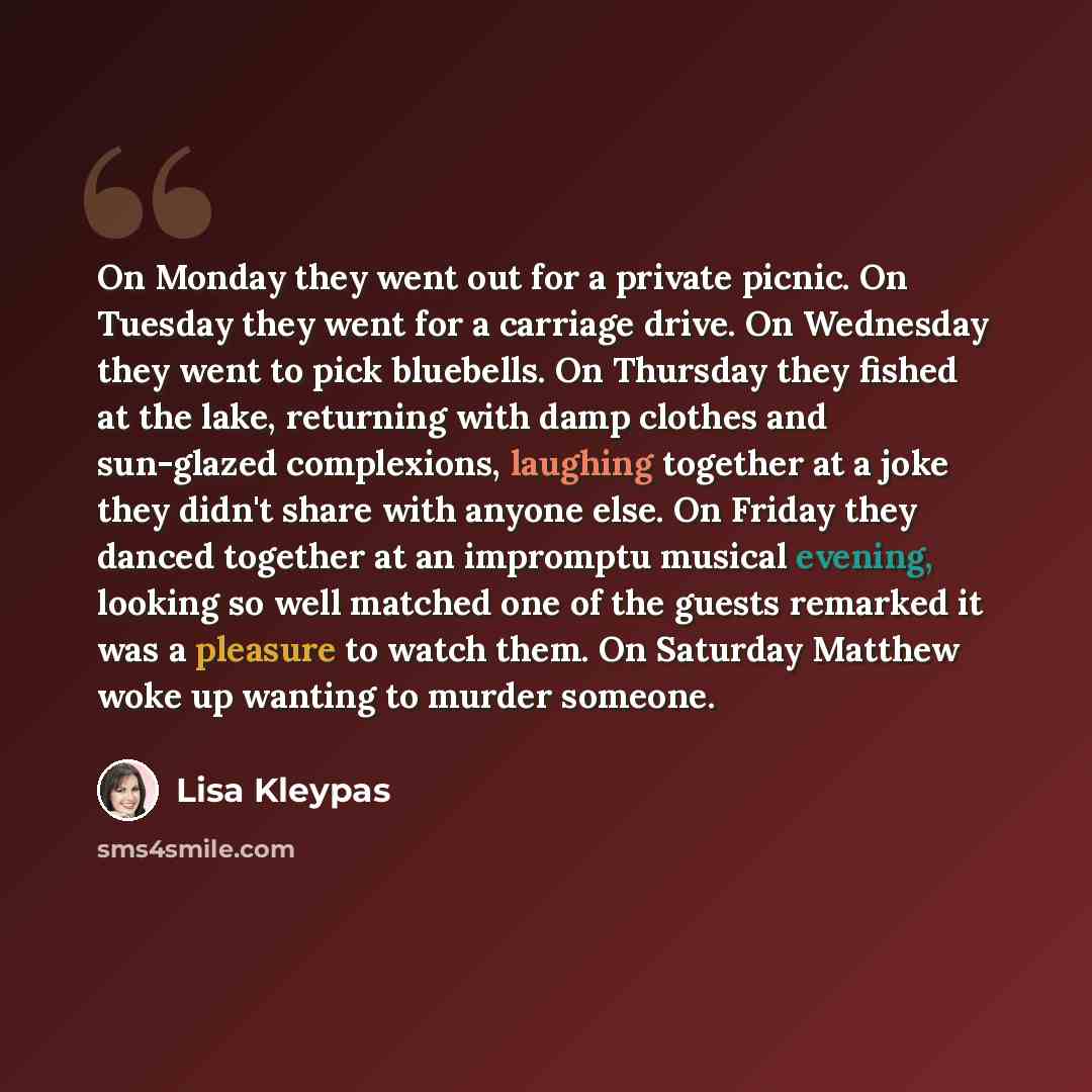 “On Monday they went out for a private picnic. On Tuesday they went for a carriage drive. On Wednesday they went to pick bluebells. On Thursday they fished at the lake, returning with damp clothes and sun-glazed complexions, laughing together at a joke they didn't share with anyone else. On Friday…” quote by Lisa Kleypas