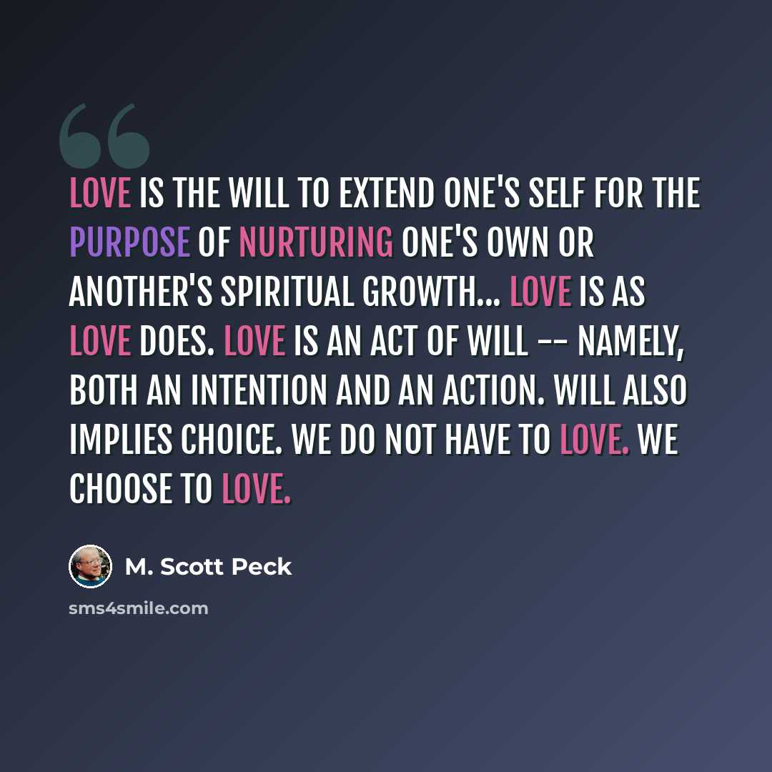 “Love is the will to extend one's self for the purpose of nurturing one's own or another's spiritual growth... Love is as love does. Love is an act of will -- namely, both an intention and an action. Will also implies choice. We do not have to love. We choose to love.” quote by M. Scott Peck