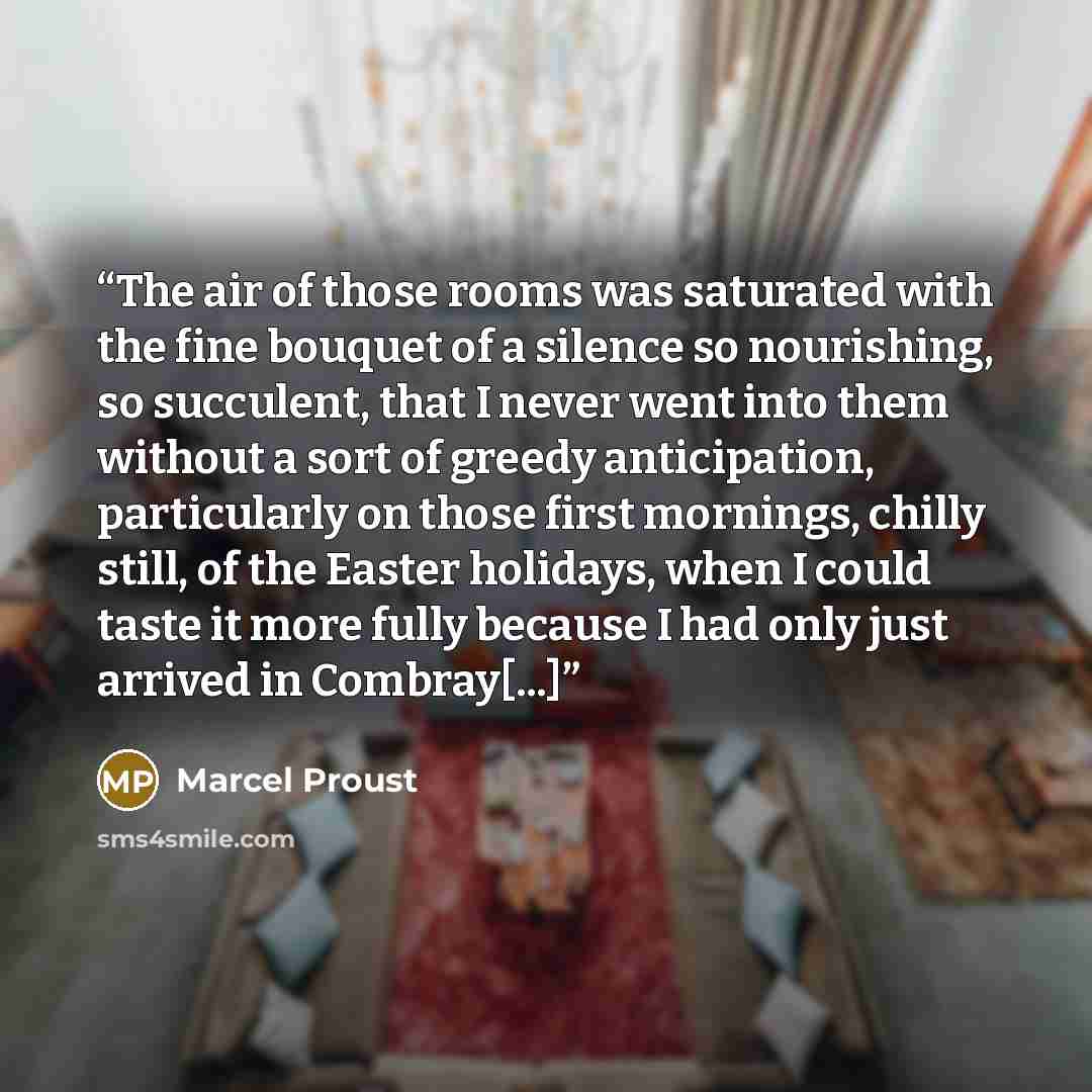 “The air of those rooms was saturated with the fine bouquet of a silence so nourishing, so succulent, that I never went into them without a sort of greedy anticipation, particularly on those first mornings, chilly still, of the Easter holidays, when I could taste it more fully because I had only…” quote by Marcel Proust