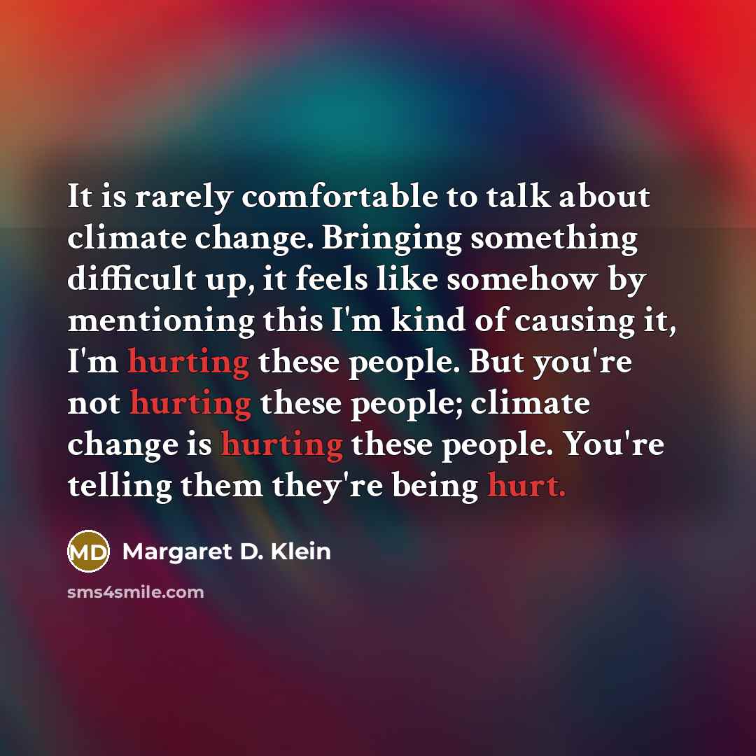 “It is rarely comfortable to talk about climate change. Bringing something difficult up, it feels like somehow by mentioning this I'm kind of causing it, I'm hurting these people. But you're not hurting these people; climate change is hurting these people. You're telling them they're being hurt.” quote by Margaret D. Klein
