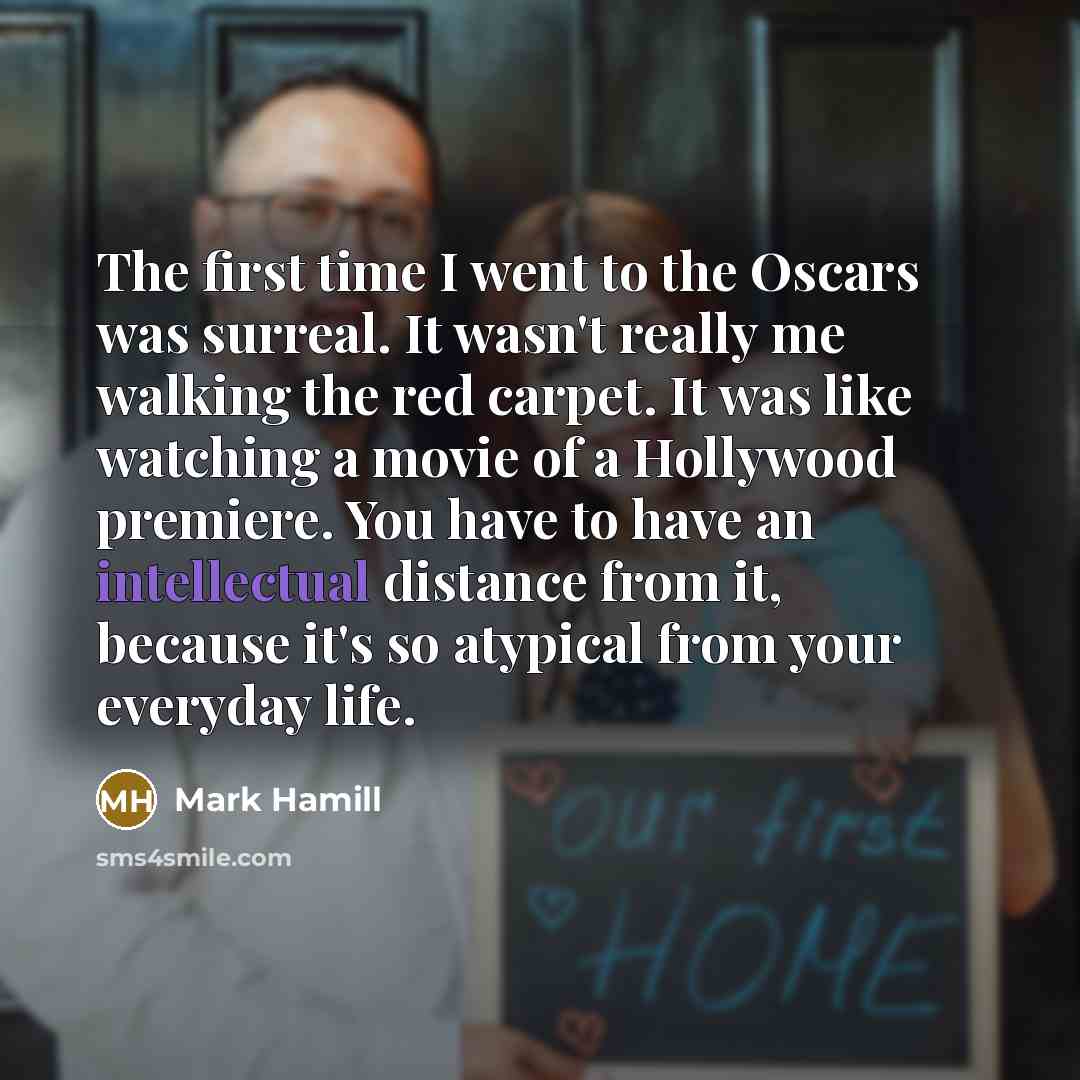 “The first time I went to the Oscars was surreal. It wasn't really me walking the red carpet. It was like watching a movie of a Hollywood premiere. You have to have an intellectual distance from it, because it's so atypical from your everyday life.” quote by Mark Hamill