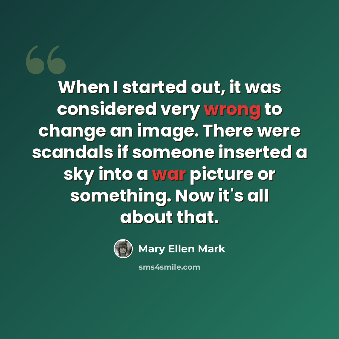 “When I started out, it was considered very wrong to change an image. There were scandals if someone inserted a sky into a war picture or something. Now it's all about that.” quote by Mary Ellen Mark