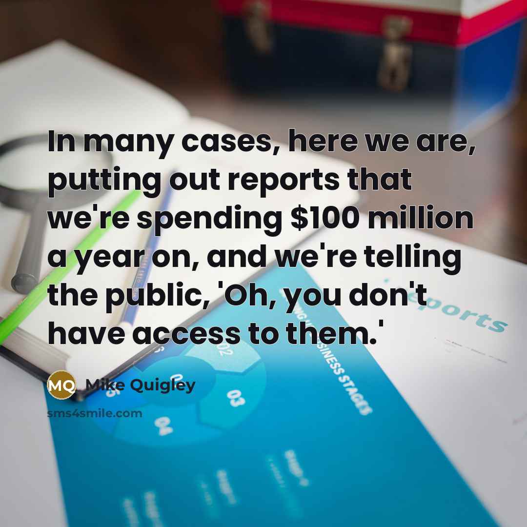 “In many cases, here we are, putting out reports that we're spending $100 million a year on, and we're telling the public, 'Oh, you don't have access to them.'” quote by Mike Quigley