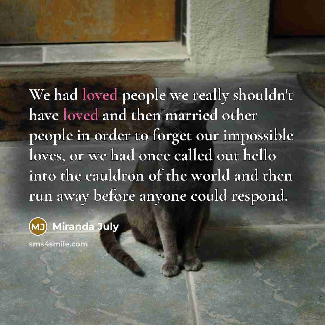 “We had loved people we really shouldn't have loved and then married other people in order to forget our impossible loves, or we had once called out hello into the cauldron of the world and then run away before anyone could respond.” quote by Miranda July