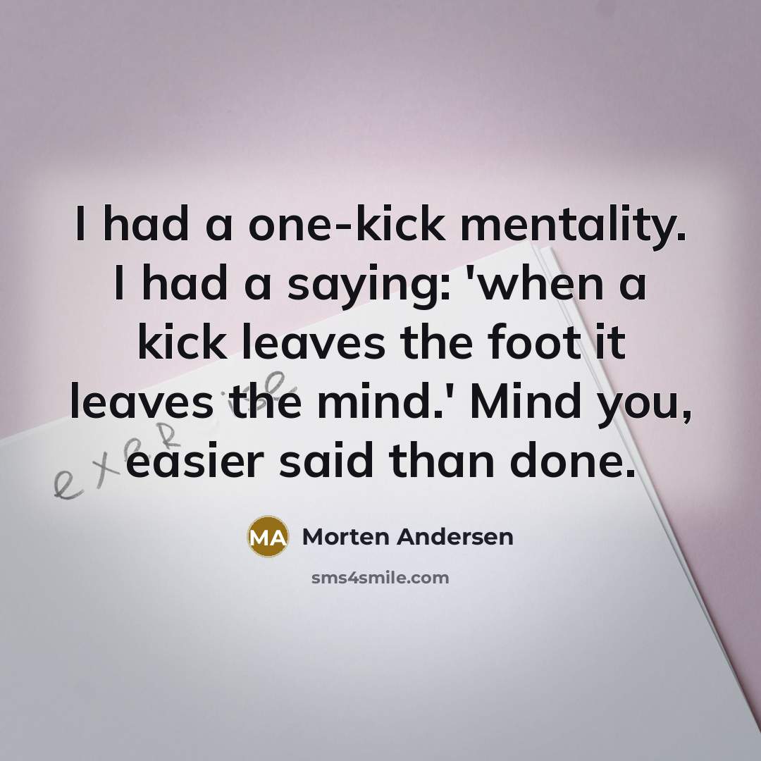 “I had a one-kick mentality. I had a saying: 'when a kick leaves the foot it leaves the mind.' Mind you, easier said than done.” quote by Morten Andersen