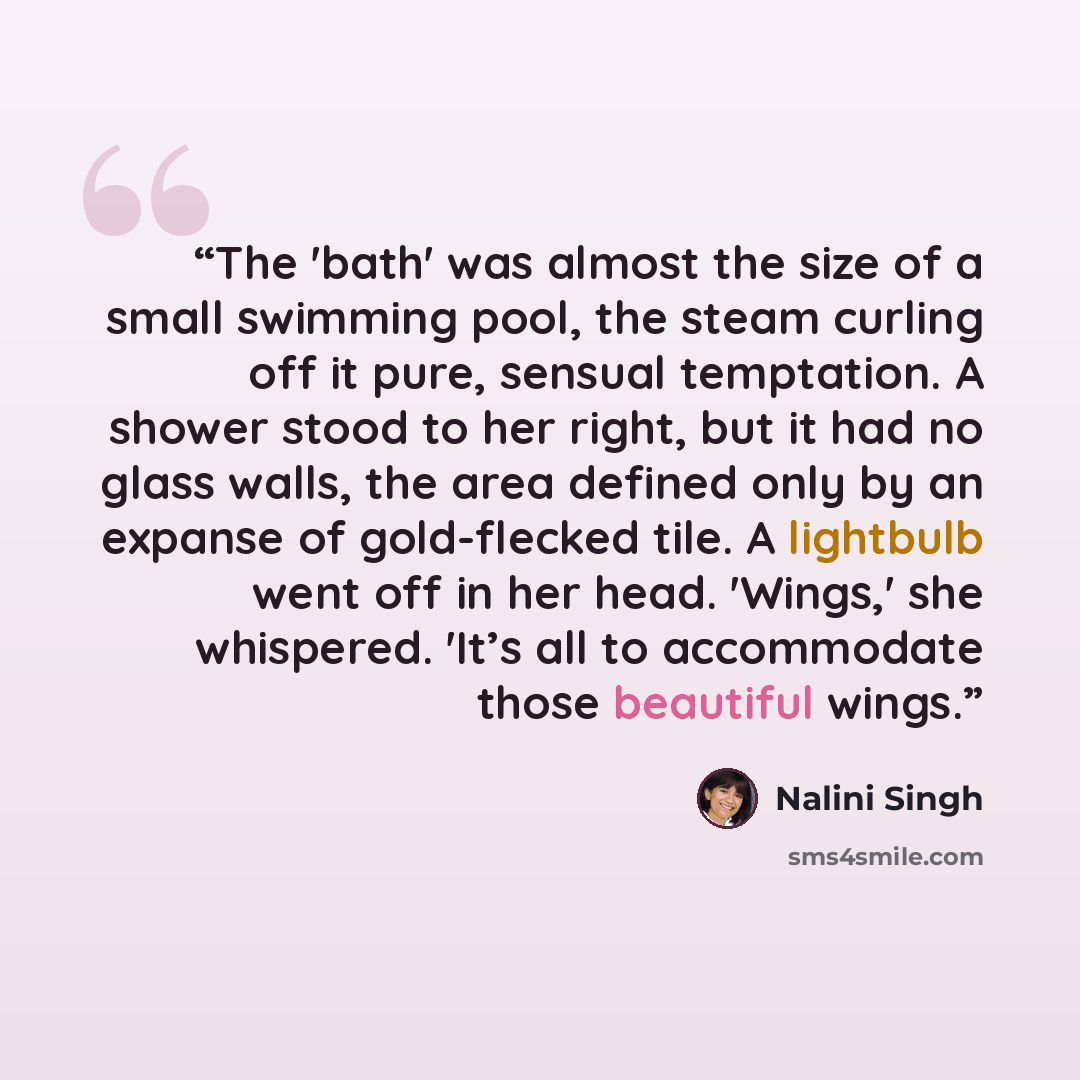 “The 'bath' was almost the size of a small swimming pool, the steam curling off it pure, sensual temptation. A shower stood to her right, but it had no glass walls, the area defined only by an expanse of gold-flecked tile. A lightbulb went off in her head. 'Wings,' she whispered. 'It’s all to…” quote by Nalini Singh