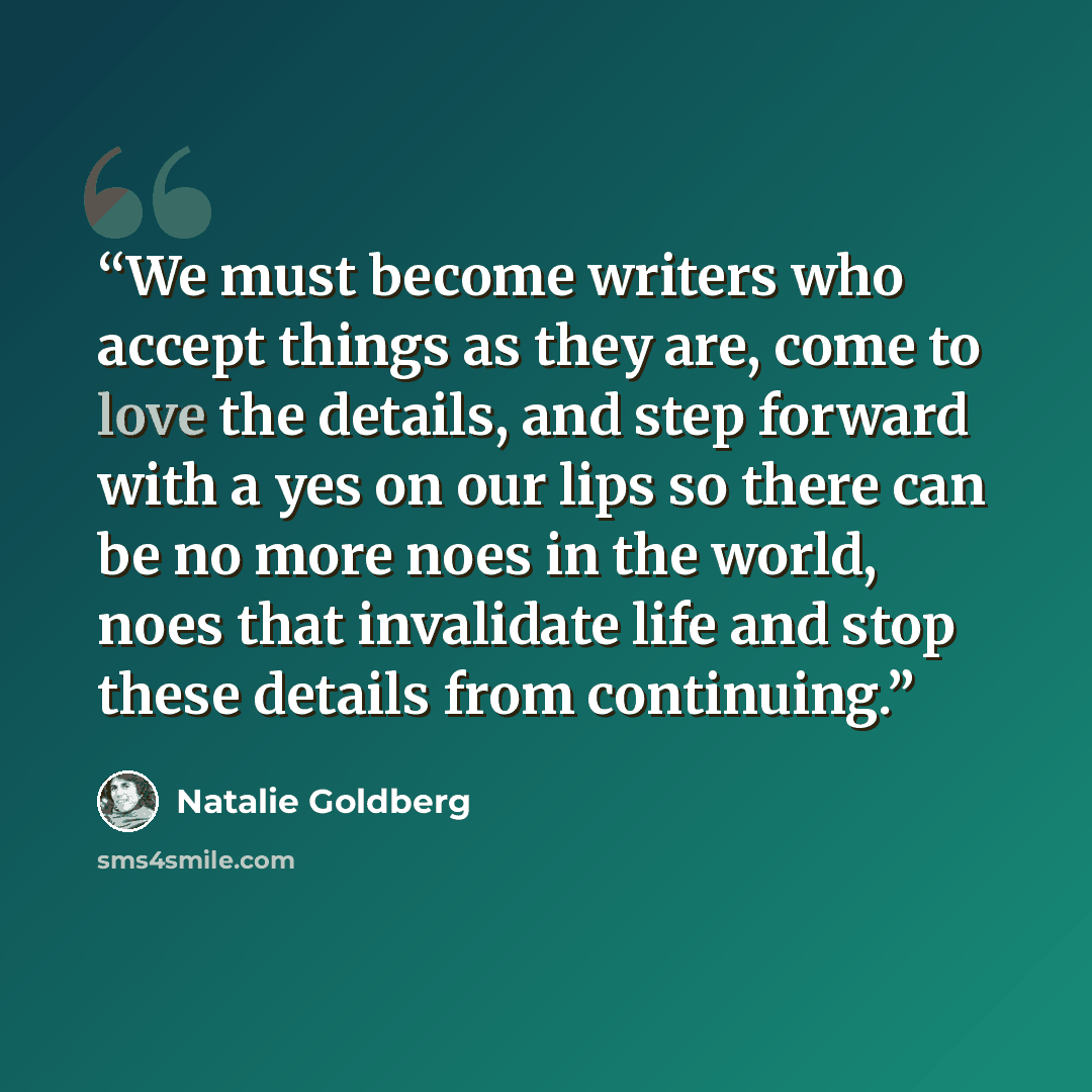 “We must become writers who accept things as they are, come to love the details, and step forward with a yes on our lips so there can be no more noes in the world, noes that invalidate life and stop these details from continuing.” quote by Natalie Goldberg