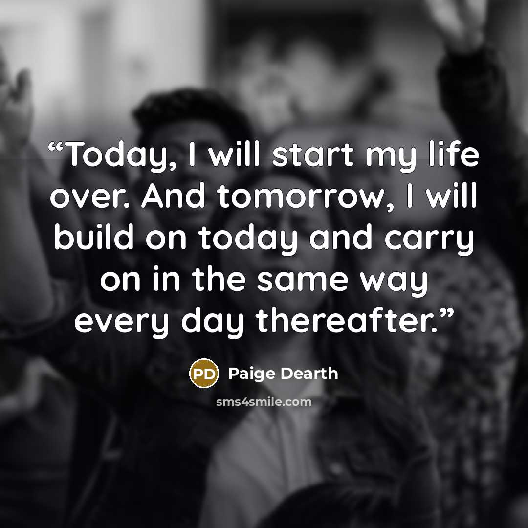 “Today, I will start my life over. And tomorrow, I will build on today and carry on in the same way every day thereafter.” quote by Paige Dearth