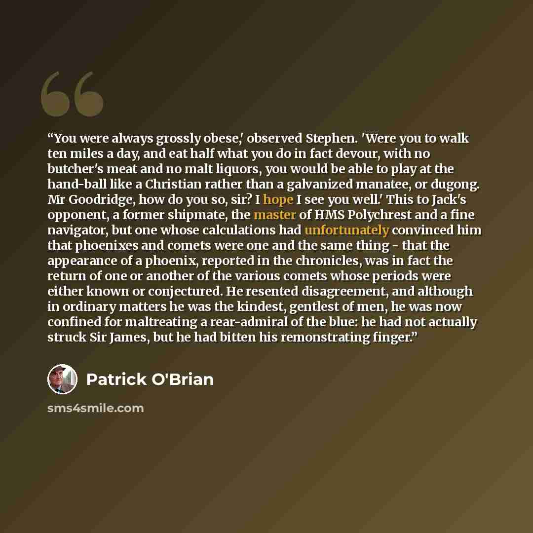 “You were always grossly obese,' observed Stephen. 'Were you to walk ten miles a day, and eat half what you do in fact devour, with no butcher's meat and no malt liquors, you would be able to play at the hand-ball like a Christian rather than a galvanized manatee, or dugong. Mr Goodridge, how do…” quote by Patrick O'Brian