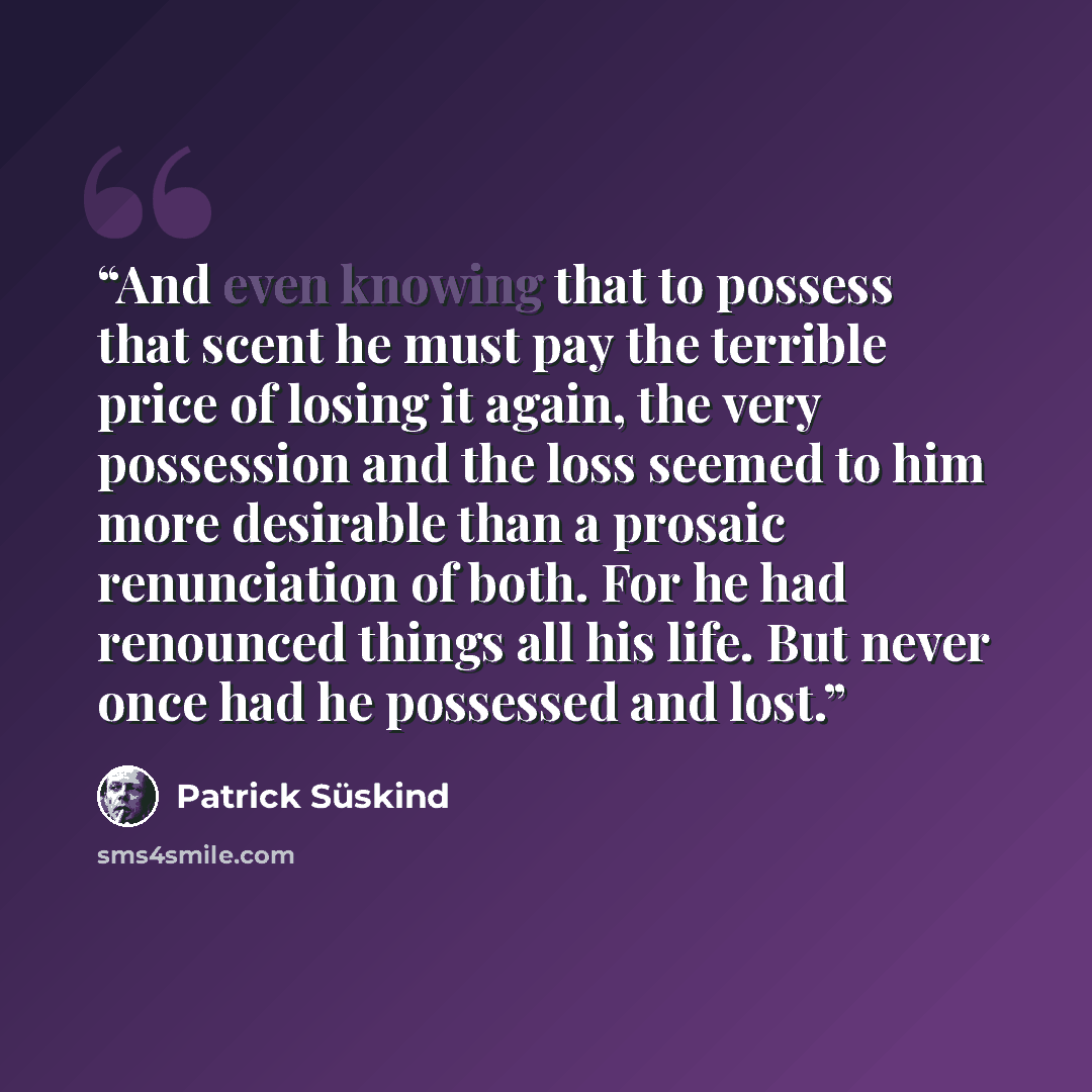“And even knowing that to possess that scent he must pay the terrible price of losing it again, the very possession and the loss seemed to him more desirable than a prosaic renunciation of both. For he had renounced things all his life. But never once had he possessed and lost.” quote by Patrick Süskind