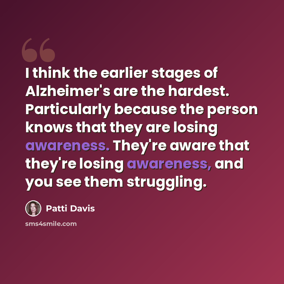 “I think the earlier stages of Alzheimer's are the hardest. Particularly because the person knows that they are losing awareness. They're aware that they're losing awareness, and you see them struggling.” quote by Patti Davis
