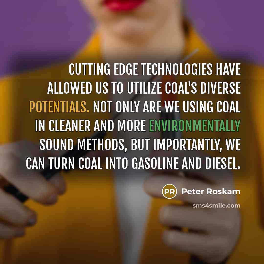 “Cutting edge technologies have allowed us to utilize coal's diverse potentials. Not only are we using coal in cleaner and more environmentally sound methods, but importantly, we can turn coal into gasoline and diesel.” quote by Peter Roskam