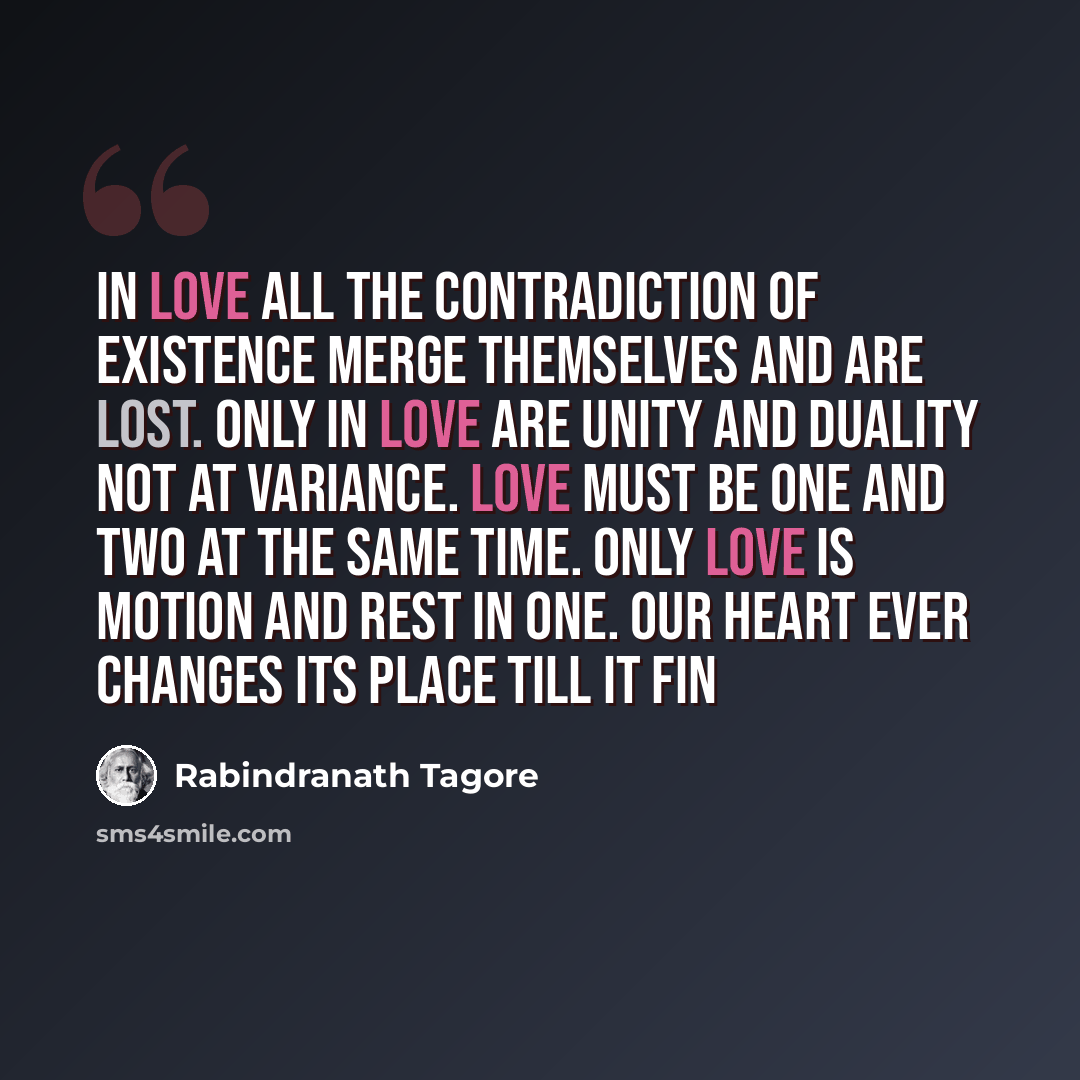 “In love all the contradiction of existence merge themselves and are lost. Only in love are unity and duality not at variance. Love must be one and two at the same time. Only love is motion and rest in one. Our heart ever changes its place till it fin” quote by Rabindranath Tagore