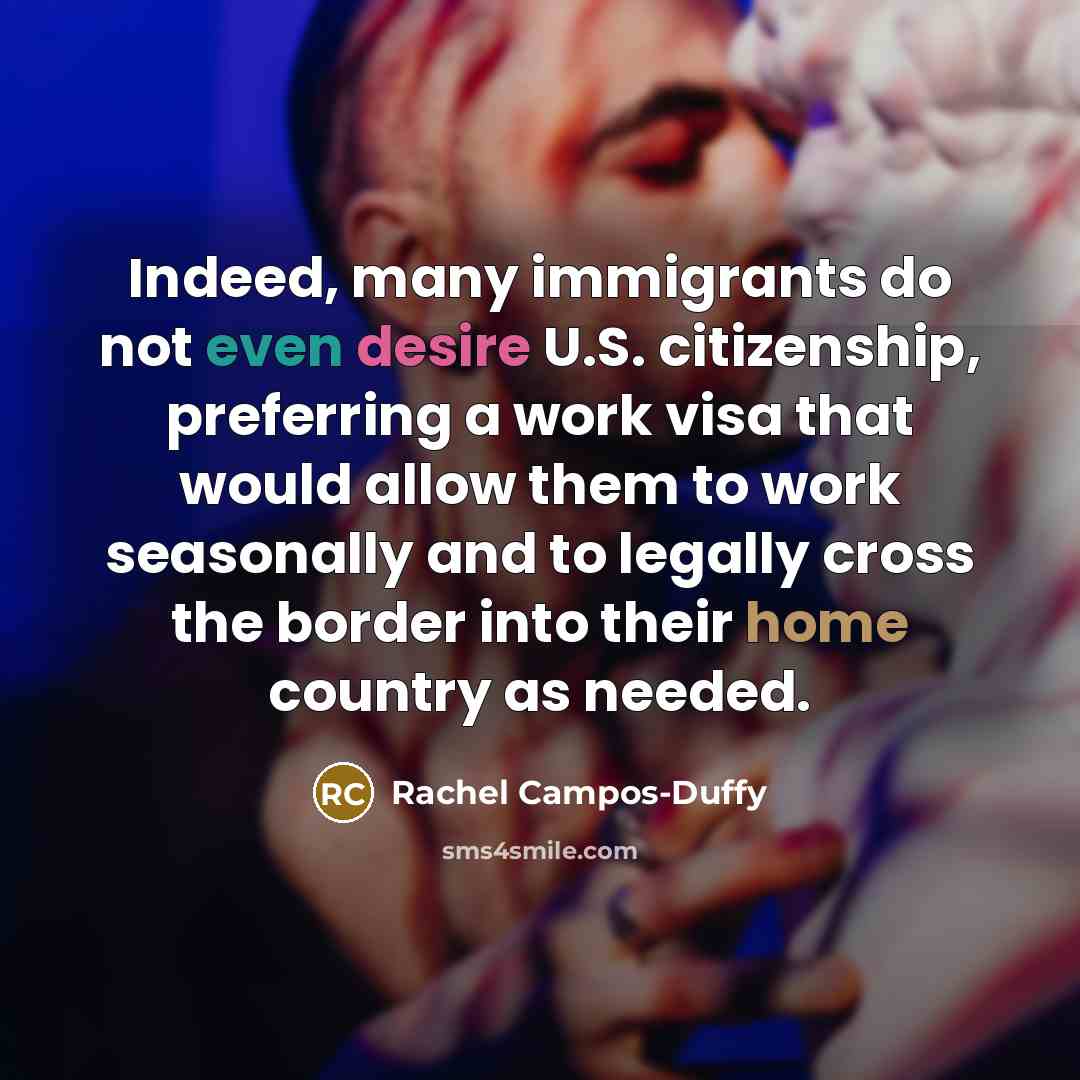 “Indeed, many immigrants do not even desire U.S. citizenship, preferring a work visa that would allow them to work seasonally and to legally cross the border into their home country as needed.” quote by Rachel Campos-Duffy