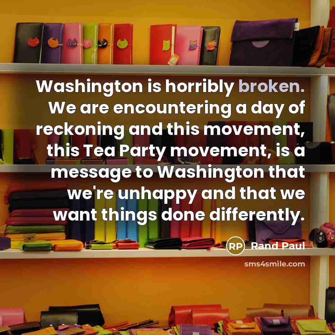 “Washington is horribly broken. We are encountering a day of reckoning and this movement, this Tea Party movement, is a message to Washington that we're unhappy and that we want things done differently.” quote by Rand Paul