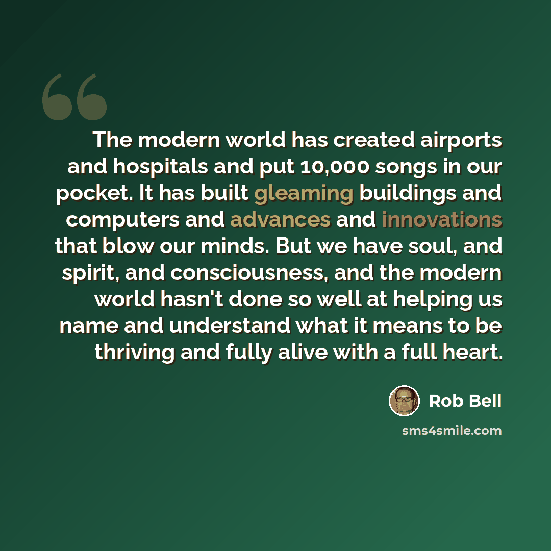 “The modern world has created airports and hospitals and put 10,000 songs in our pocket. It has built gleaming buildings and computers and advances and innovations that blow our minds. But we have soul, and spirit, and consciousness, and the modern world hasn't done so well at helping us name and…” quote by Rob Bell